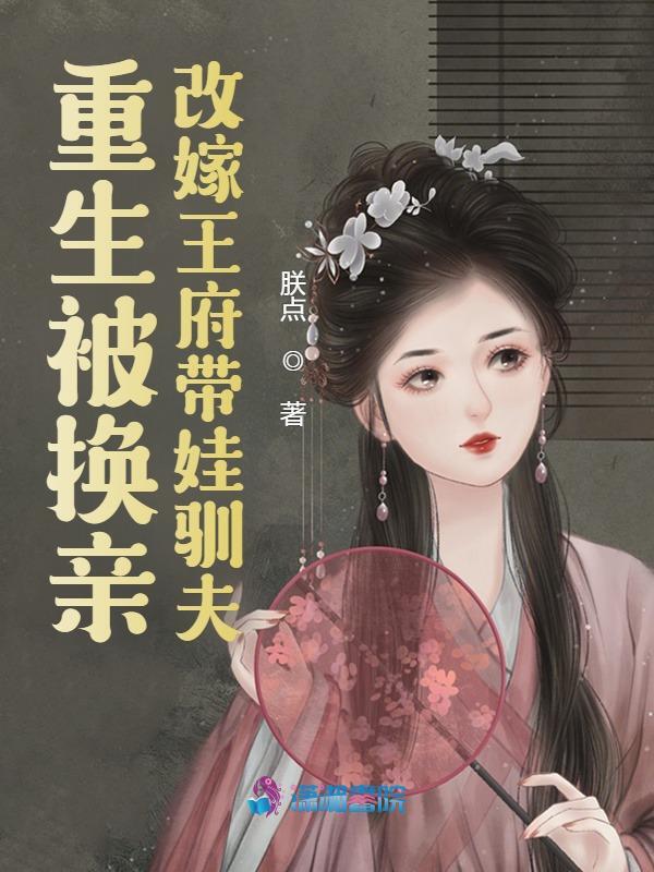 重生被换亲，改嫁王府带娃驯夫